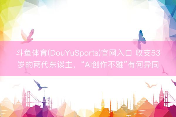 斗鱼体育(DouYuSports)官网入口 收支53岁的两代东谈主，“AI创作不雅”有何异同