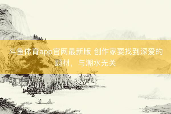 斗鱼体育app官网最新版 创作家要找到深爱的题材，与潮水无关