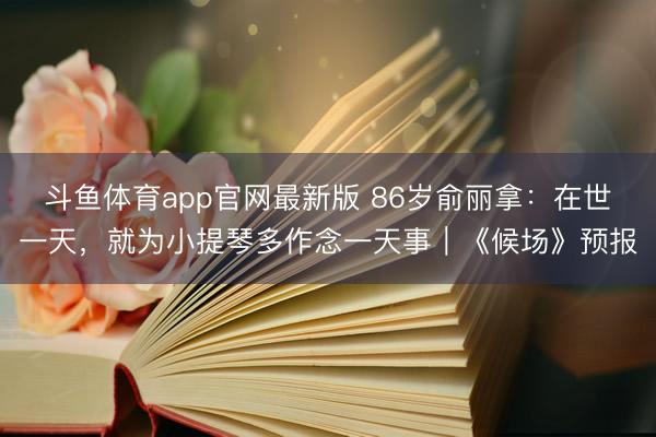 斗鱼体育app官网最新版 86岁俞丽拿:在世一天,就为小提琴多作念一天事|《候场》预报