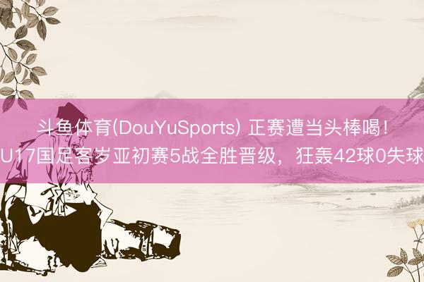 斗鱼体育(DouYuSports) 正赛遭当头棒喝！U17国足客岁亚初赛5战全胜晋级，狂轰42球0失球