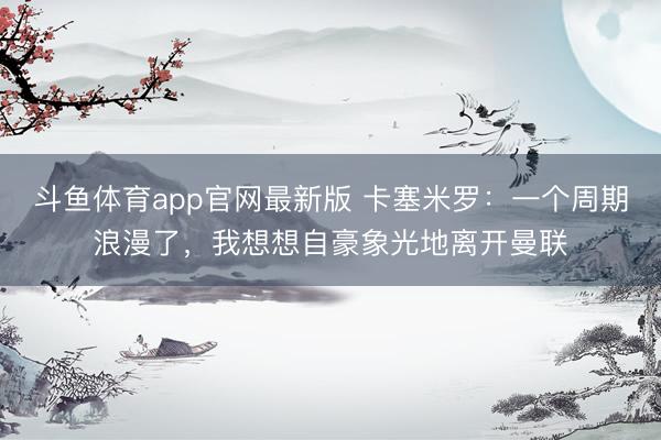斗鱼体育app官网最新版 卡塞米罗：一个周期浪漫了，我想想自豪象光地离开曼联