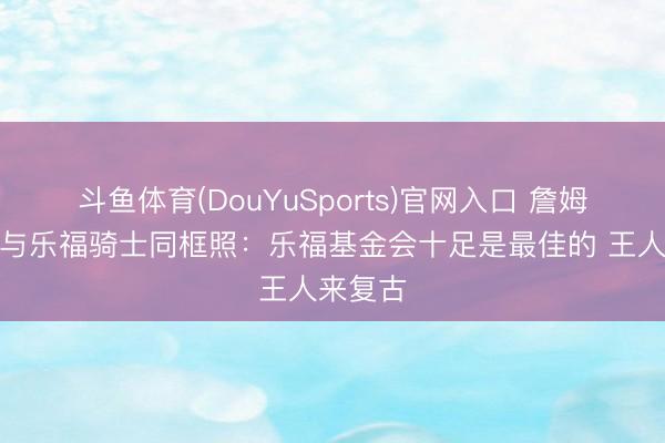 斗鱼体育(DouYuSports)官网入口 詹姆斯转发与乐福骑士同框照：乐福基金会十足是最佳的 王人来复古