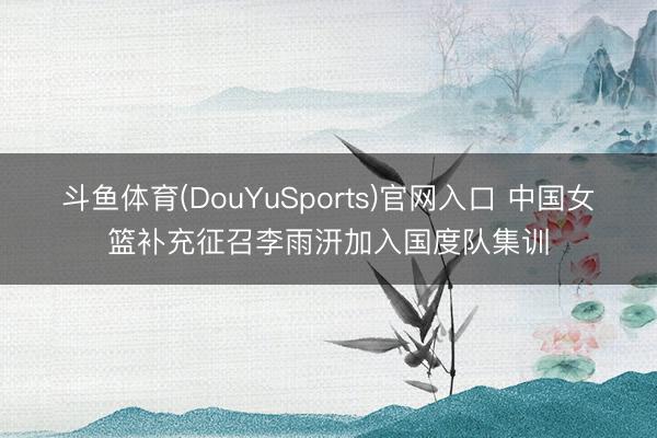 斗鱼体育(DouYuSports)官网入口 中国女篮补充征召李雨汧加入国度队集训