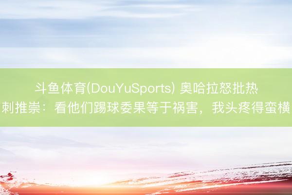 斗鱼体育(DouYuSports) 奥哈拉怒批热刺推崇:看他们踢球委果等于祸害,我头疼得蛮横