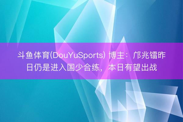 斗鱼体育(DouYuSports) 博主：邝兆镭昨日仍是进入国少合练，本日有望出战