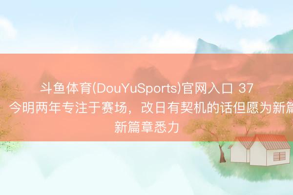 斗鱼体育(DouYuSports)官网入口 37岁吴曦：今明两年专注于赛场，改日有契机的话但愿为新篇章悉力