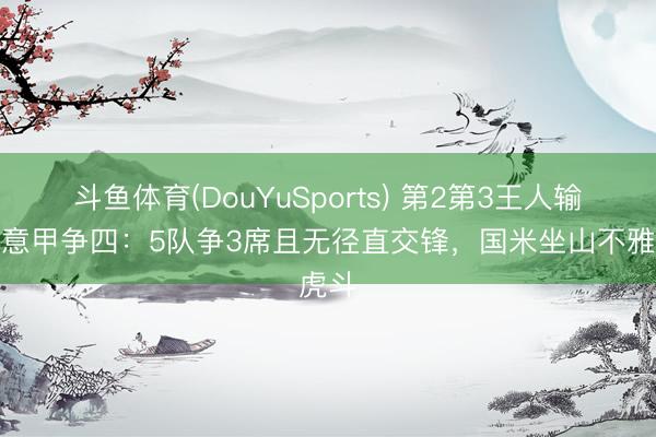 斗鱼体育(DouYuSports) 第2第3王人输球!意甲争四:5队争3席且无径直交锋,国米坐山不雅虎斗
