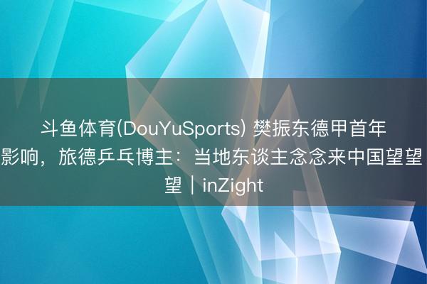 斗鱼体育(DouYuSports) 樊振东德甲首年造姿色级影响，旅德乒乓博主：当地东谈主念念来中国望望｜inZight