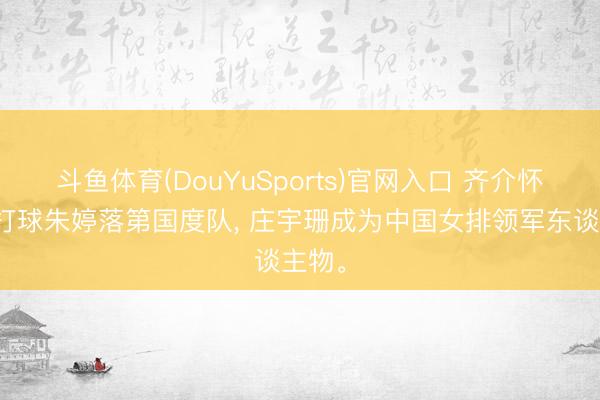 斗鱼体育(DouYuSports)官网入口 齐介怀大利打球朱婷落第国度队， 庄宇珊成为中国女排领军东谈主物。