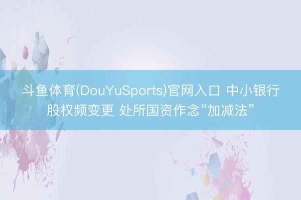斗鱼体育(DouYuSports)官网入口 中小银行股权频变更 处所国资作念“加减法”