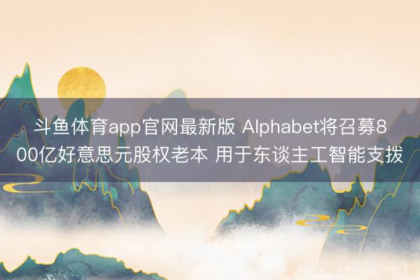 斗鱼体育app官网最新版 Alphabet将召募800亿好意思元股权老本 用于东谈主工智能支拨