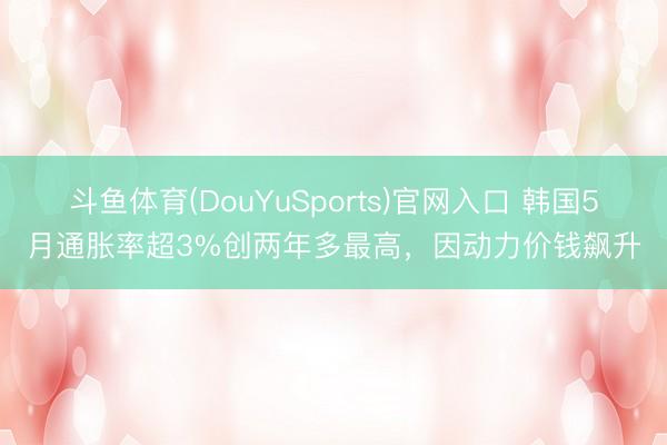 斗鱼体育(DouYuSports)官网入口 韩国5月通胀率超3%创两年多最高,因动力价钱飙升