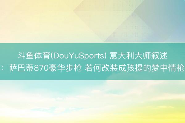 斗鱼体育(DouYuSports) 意大利大师叙述：萨巴蒂870豪华步枪 若何改装成孩提的梦中情枪