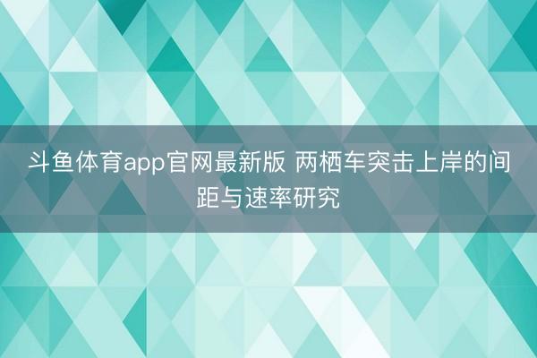 斗鱼体育app官网最新版 两栖车突击上岸的间距与速率研究