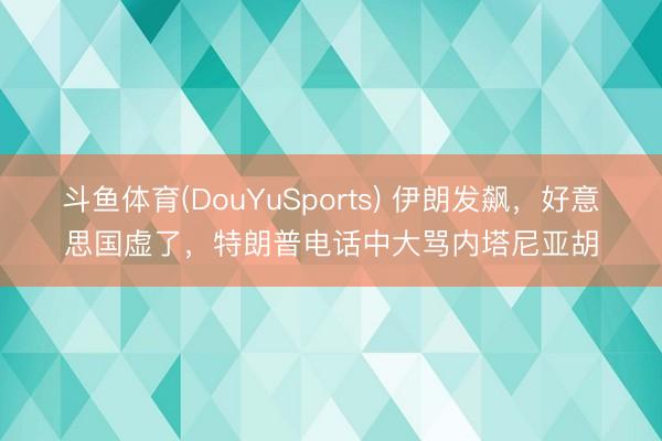 斗鱼体育(DouYuSports) 伊朗发飙，好意思国虚了，特朗普电话中大骂内塔尼亚胡