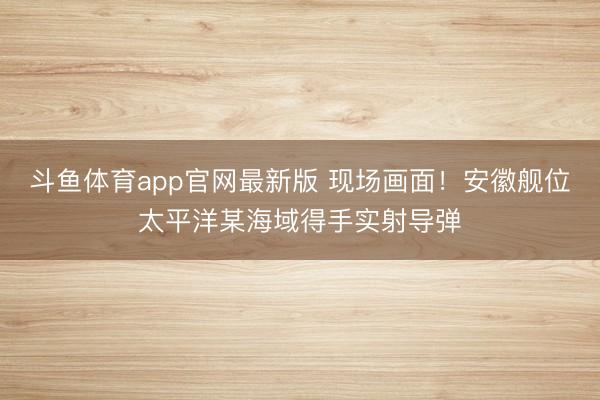 斗鱼体育app官网最新版 现场画面！安徽舰位太平洋某海域得手实射导弹