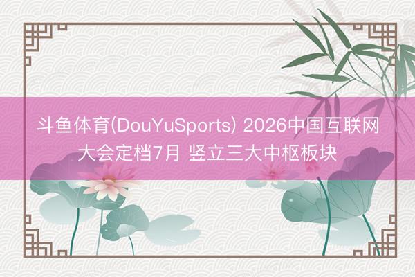 斗鱼体育(DouYuSports) 2026中国互联网大会定档7月 竖立三大中枢板块