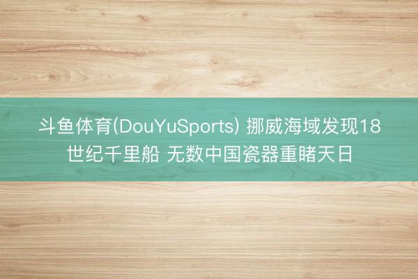斗鱼体育(DouYuSports) 挪威海域发现18世纪千里船 无数中国瓷器重睹天日