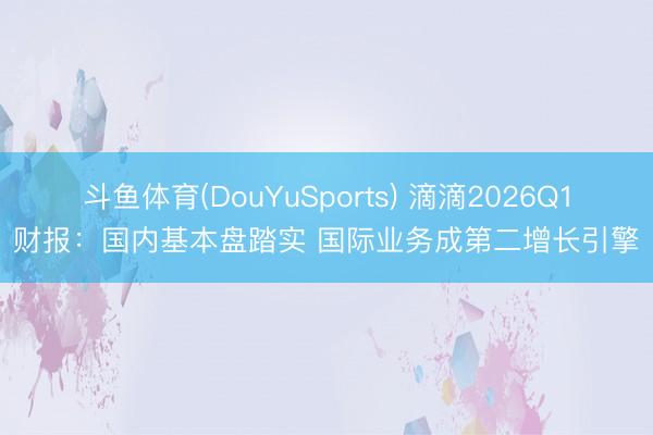 斗鱼体育(DouYuSports) 滴滴2026Q1财报：国内基本盘踏实 国际业务成第二增长引擎