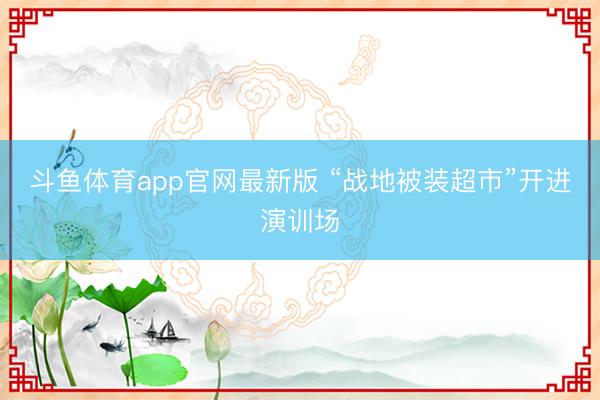 斗鱼体育app官网最新版 “战地被装超市”开进演训场