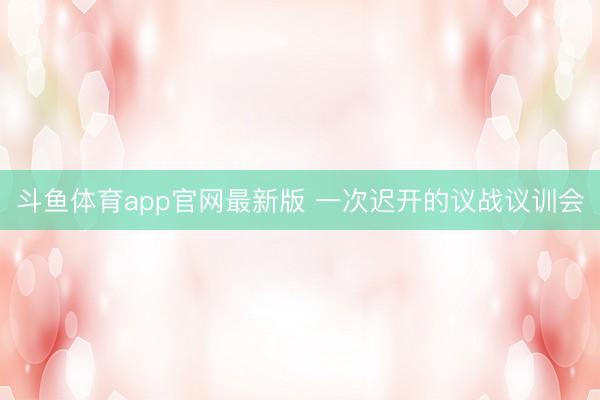 斗鱼体育app官网最新版 一次迟开的议战议训会