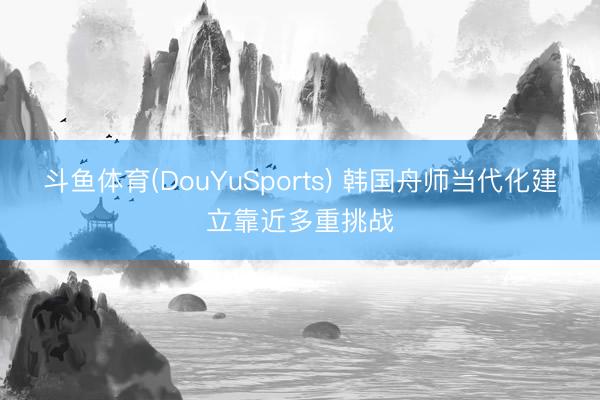 斗鱼体育(DouYuSports) 韩国舟师当代化建立靠近多重挑战