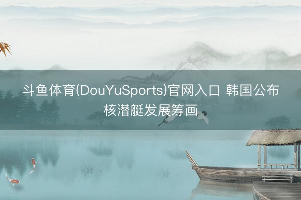 斗鱼体育(DouYuSports)官网入口 韩国公布核潜艇发展筹画