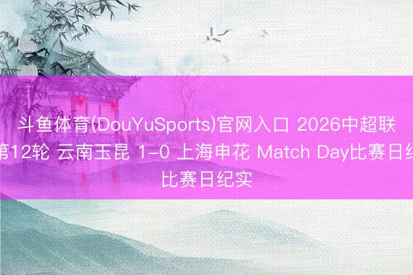 斗鱼体育(DouYuSports)官网入口 2026中超联赛第12轮 云南玉昆 1-0 上海申花 Match Day比赛日纪实