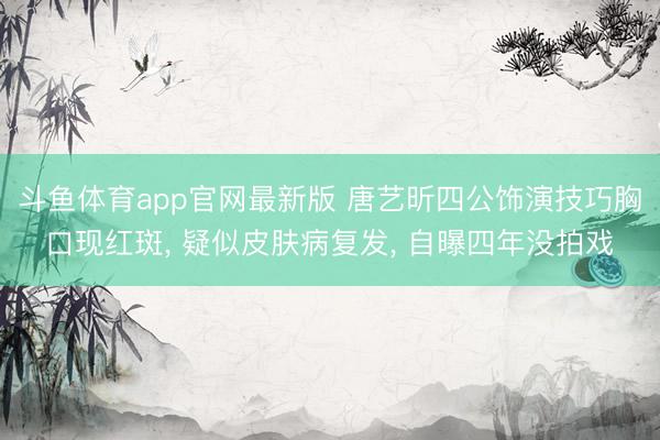 斗鱼体育app官网最新版 唐艺昕四公饰演技巧胸口现红斑， 疑似皮肤病复发， 自曝四年没拍戏