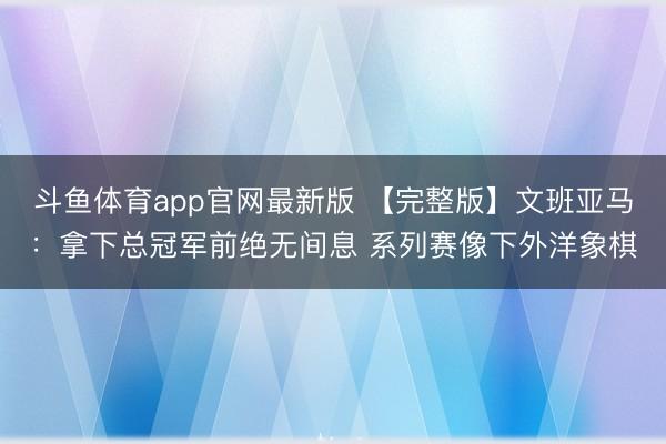 斗鱼体育app官网最新版 【完整版】文班亚马：拿下总冠军前绝无间息 系列赛像下外洋象棋