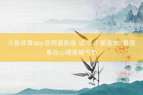 斗鱼体育app官网最新版 这 5 个星座女， 最容易在心理里被亏负