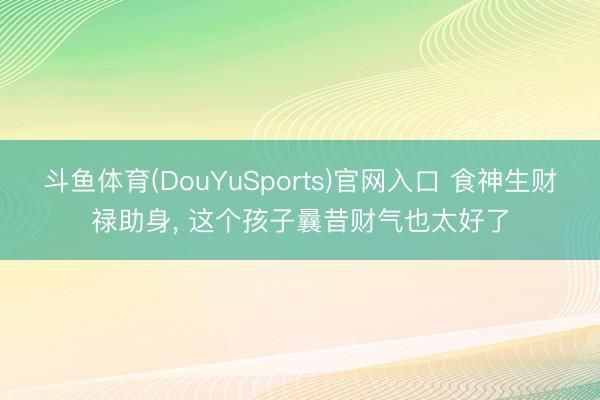 斗鱼体育(DouYuSports)官网入口 食神生财禄助身， 这个孩子曩昔财气也太好了