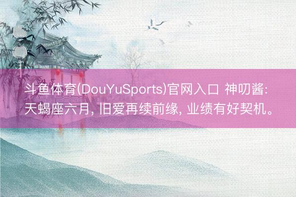 斗鱼体育(DouYuSports)官网入口 神叨酱: 天蝎座六月， 旧爱再续前缘， 业绩有好契机。