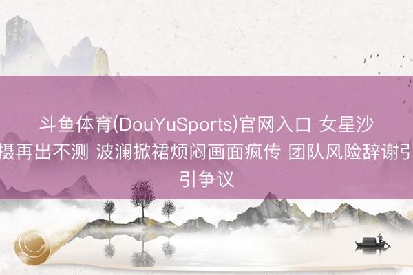 斗鱼体育(DouYuSports)官网入口 女星沙滩拍摄再出不测 波澜掀裙烦闷画面疯传 团队风险辞谢引争议