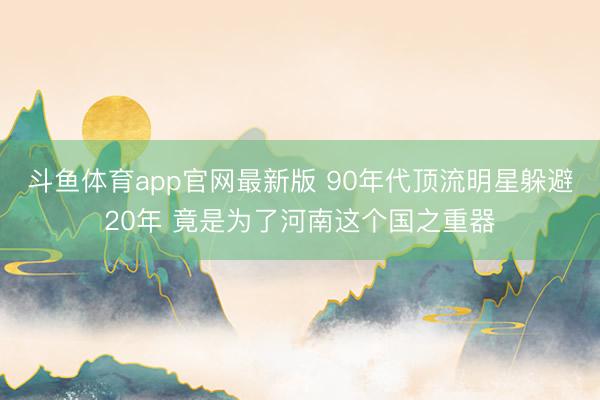 斗鱼体育app官网最新版 90年代顶流明星躲避20年 竟是为了河南这个国之重器