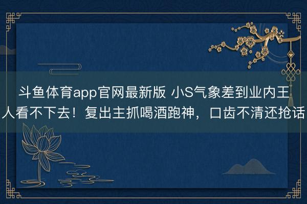 斗鱼体育app官网最新版 小S气象差到业内王人看不下去！复出主抓喝酒跑神，口齿不清还抢话