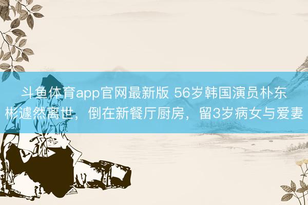 斗鱼体育app官网最新版 56岁韩国演员朴东彬遽然离世,倒在新餐厅厨房,留3岁病女与爱妻