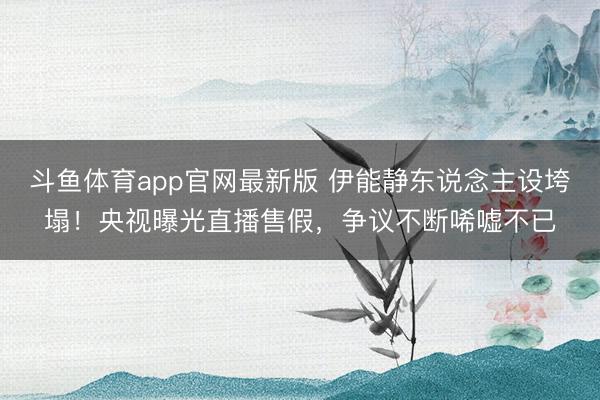 斗鱼体育app官网最新版 伊能静东说念主设垮塌！央视曝光直播售假，争议不断唏嘘不已