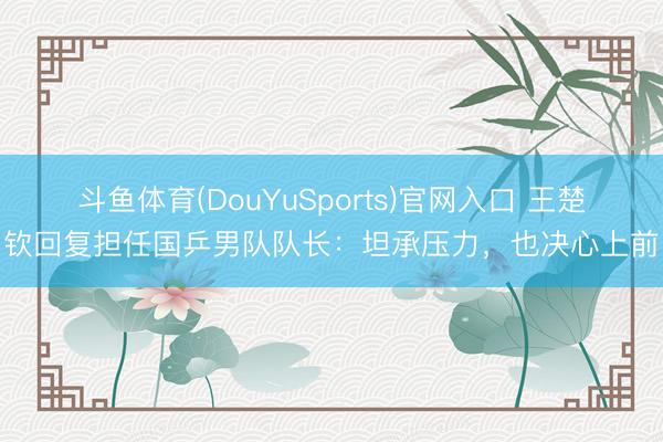 斗鱼体育(DouYuSports)官网入口 王楚钦回复担任国乒男队队长：坦承压力，也决心上前