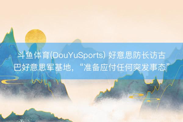 斗鱼体育(DouYuSports) 好意思防长访古巴好意思军基地，“准备应付任何突发事态”