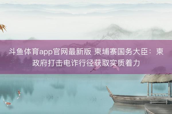 斗鱼体育app官网最新版 柬埔寨国务大臣：柬政府打击电诈行径获取实质着力