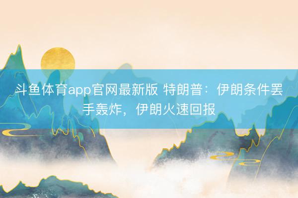斗鱼体育app官网最新版 特朗普：伊朗条件罢手轰炸，伊朗火速回报