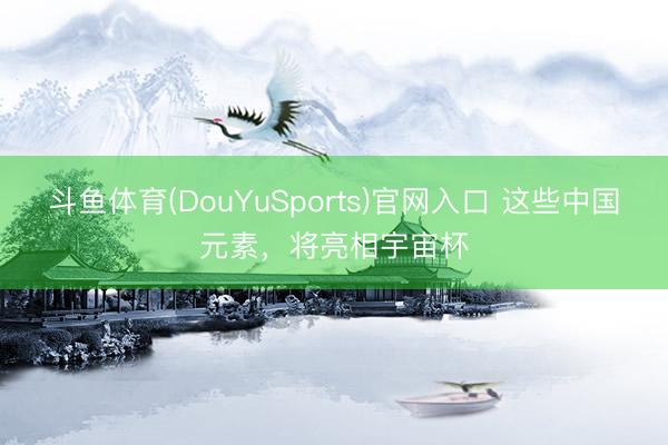 斗鱼体育(DouYuSports)官网入口 这些中国元素，将亮相宇宙杯