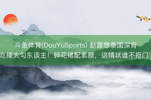斗鱼体育(DouYuSports) 赵露想泰国深宵吃播太勾东谈主！碎花裙配素颜，这情状谁不抠门？