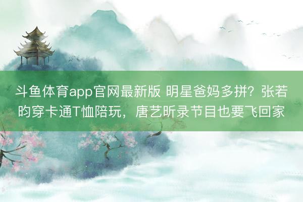 斗鱼体育app官网最新版 明星爸妈多拼？张若昀穿卡通T恤陪玩，唐艺昕录节目也要飞回家