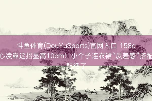 斗鱼体育(DouYuSports)官网入口 158cm王心凌靠这招显高10cm！小个子连衣裙“反差感”搭配绝了