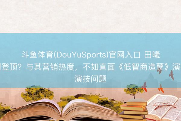 斗鱼体育(DouYuSports)官网入口 田曦薇新剧登顶？与其营销热度，不如直面《低智商造孽》演技问题