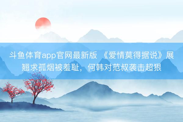 斗鱼体育app官网最新版 《爱情莫得据说》展翘求孤烟被羞耻，何韩对范叔袭击超狠