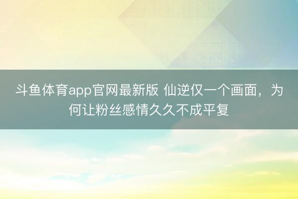斗鱼体育app官网最新版 仙逆仅一个画面，为何让粉丝感情久久不成平复
