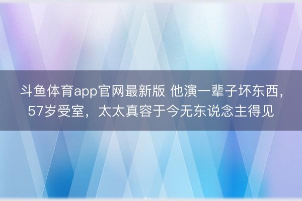 斗鱼体育app官网最新版 他演一辈子坏东西，57岁受室，太太真容于今无东说念主得见
